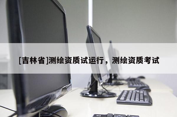 [吉林省]測繪資質(zhì)試運行，測繪資質(zhì)考試