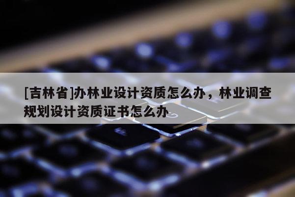 [吉林省]辦林業設計資質怎么辦，林業調查規劃設計資質證書怎么辦