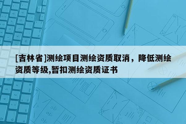 [吉林省]測繪項目測繪資質取消，降低測繪資質等級,暫扣測繪資質證書