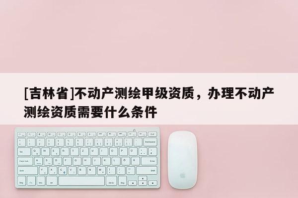 [吉林省]不動產測繪甲級資質，辦理不動產測繪資質需要什么條件