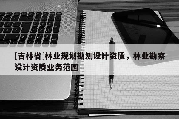 [吉林省]林業(yè)規(guī)劃勘測(cè)設(shè)計(jì)資質(zhì)，林業(yè)勘察設(shè)計(jì)資質(zhì)業(yè)務(wù)范圍