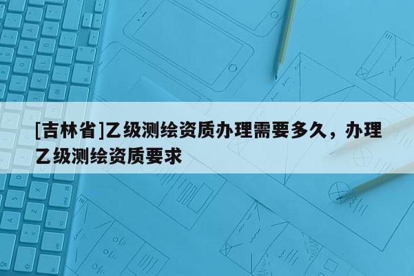 [吉林省]乙級測繪資質辦理需要多久，辦理乙級測繪資質要求