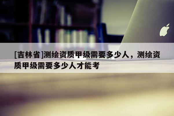 [吉林省]測繪資質甲級需要多少人，測繪資質甲級需要多少人才能考