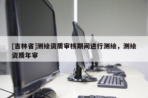 [吉林省]測繪資質(zhì)審核期間進行測繪，測繪資質(zhì)年審