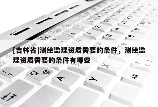 [吉林省]測繪監理資質需要的條件，測繪監理資質需要的條件有哪些