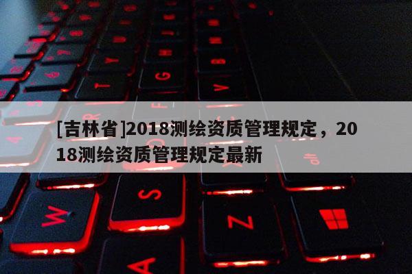 [吉林省]2018測繪資質管理規定，2018測繪資質管理規定最新