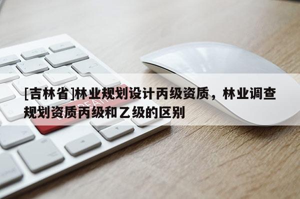 [吉林省]林業規劃設計丙級資質，林業調查規劃資質丙級和乙級的區別