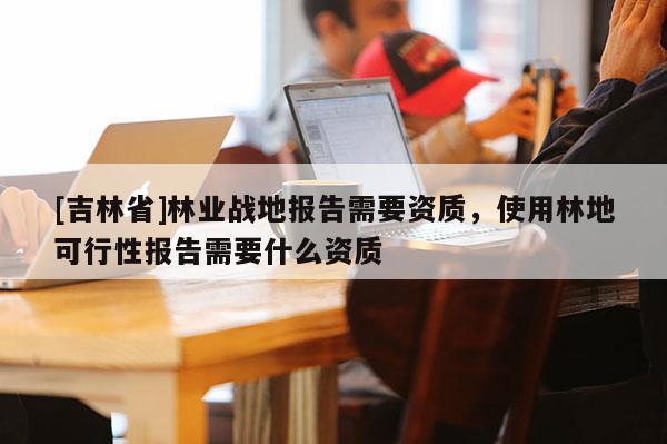 [吉林省]林業戰地報告需要資質，使用林地可行性報告需要什么資質