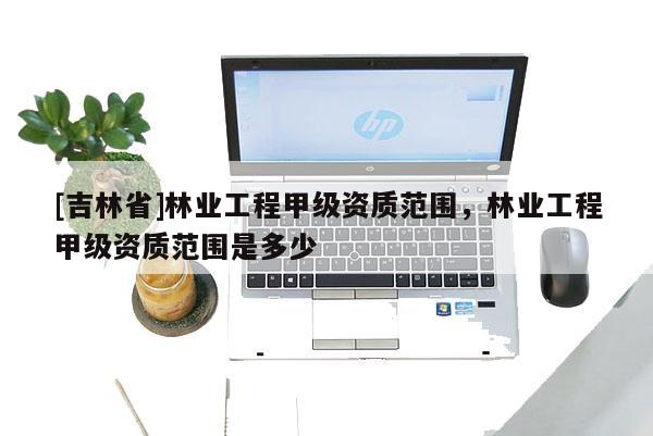 [吉林省]林業工程甲級資質范圍，林業工程甲級資質范圍是多少