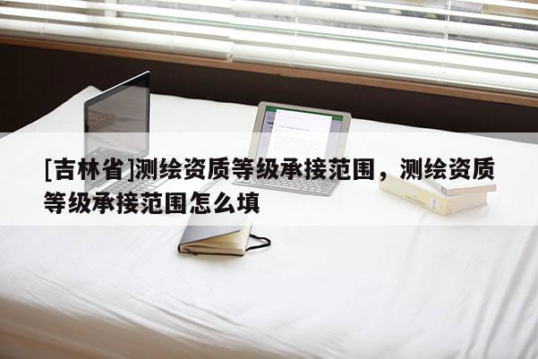 [吉林省]測繪資質等級承接范圍，測繪資質等級承接范圍怎么填