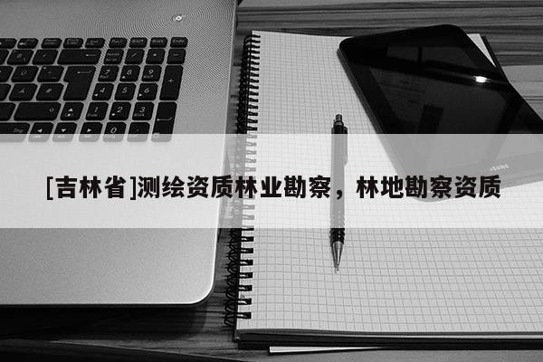 [吉林省]測繪資質林業勘察，林地勘察資質