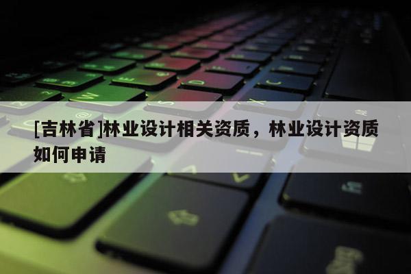 [吉林省]林業(yè)設(shè)計(jì)相關(guān)資質(zhì)，林業(yè)設(shè)計(jì)資質(zhì)如何申請(qǐng)