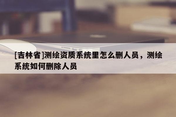 [吉林省]測繪資質系統里怎么刪人員，測繪系統如何刪除人員
