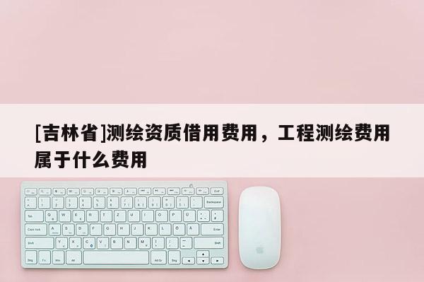 [吉林省]測繪資質借用費用，工程測繪費用屬于什么費用