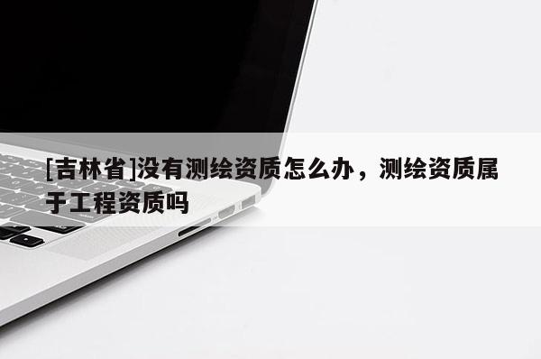 [吉林省]沒有測繪資質怎么辦，測繪資質屬于工程資質嗎