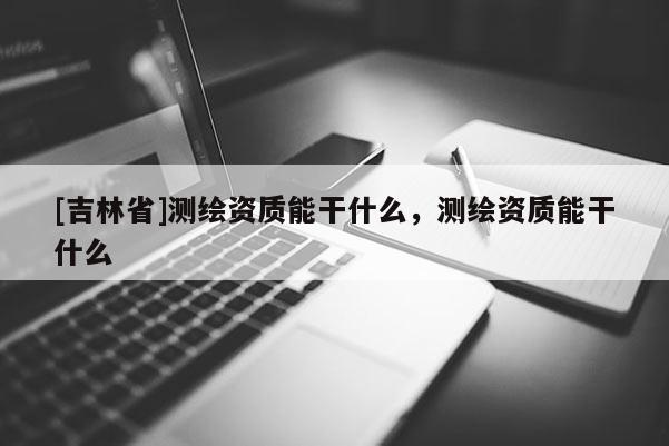[吉林省]測繪資質能干什么，測繪資質能干什么