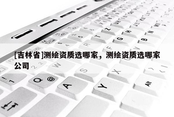 [吉林省]測繪資質選哪家，測繪資質選哪家公司
