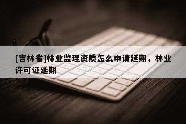 [吉林省]林業監理資質怎么申請延期，林業許可證延期