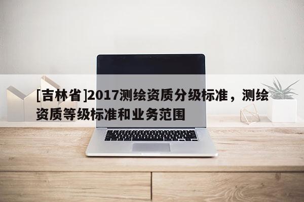 [吉林省]2017測繪資質(zhì)分級標(biāo)準(zhǔn)，測繪資質(zhì)等級標(biāo)準(zhǔn)和業(yè)務(wù)范圍