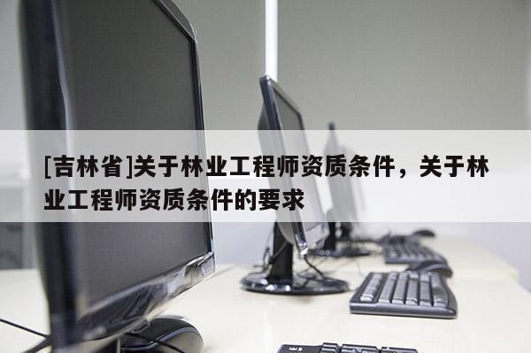 [吉林省]關(guān)于林業(yè)工程師資質(zhì)條件，關(guān)于林業(yè)工程師資質(zhì)條件的要求