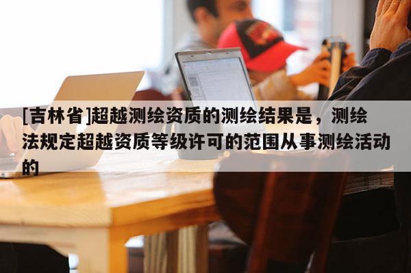 [吉林省]超越測繪資質的測繪結果是，測繪法規定超越資質等級許可的范圍從事測繪活動的