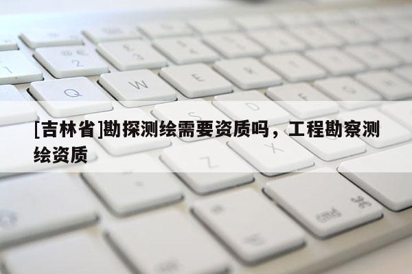 [吉林省]勘探測繪需要資質(zhì)嗎，工程勘察測繪資質(zhì)