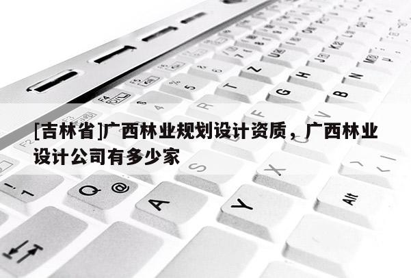 [吉林省]廣西林業規劃設計資質，廣西林業設計公司有多少家