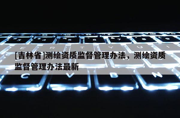 [吉林省]測繪資質監督管理辦法，測繪資質監督管理辦法最新