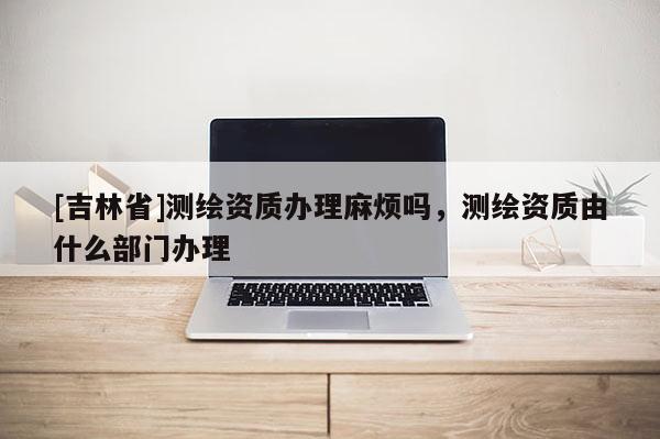 [吉林省]測(cè)繪資質(zhì)辦理麻煩嗎，測(cè)繪資質(zhì)由什么部門(mén)辦理