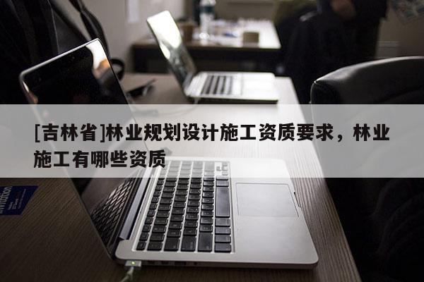 [吉林省]林業規劃設計施工資質要求，林業施工有哪些資質