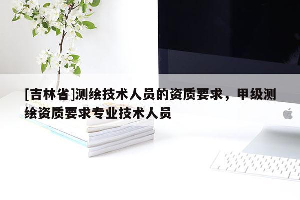 [吉林省]測繪技術人員的資質要求，甲級測繪資質要求專業技術人員
