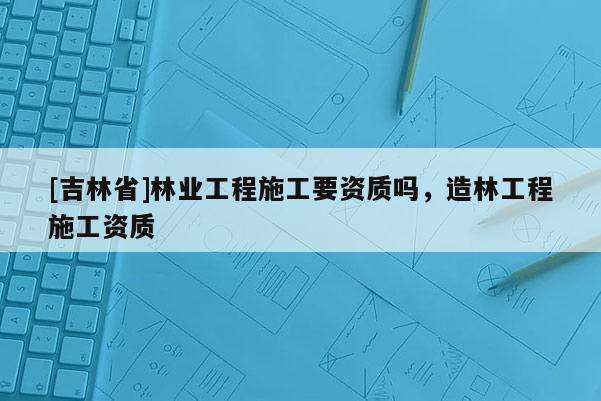 [吉林省]林業工程施工要資質嗎，造林工程施工資質