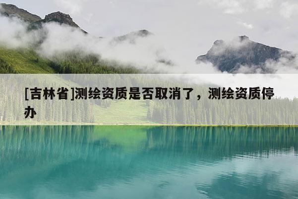 [吉林省]測繪資質是否取消了，測繪資質停辦