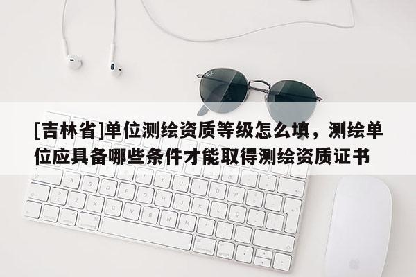[吉林省]單位測繪資質(zhì)等級怎么填，測繪單位應(yīng)具備哪些條件才能取得測繪資質(zhì)證書