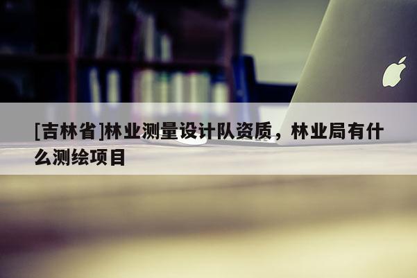 [吉林省]林業(yè)測(cè)量設(shè)計(jì)隊(duì)資質(zhì)，林業(yè)局有什么測(cè)繪項(xiàng)目