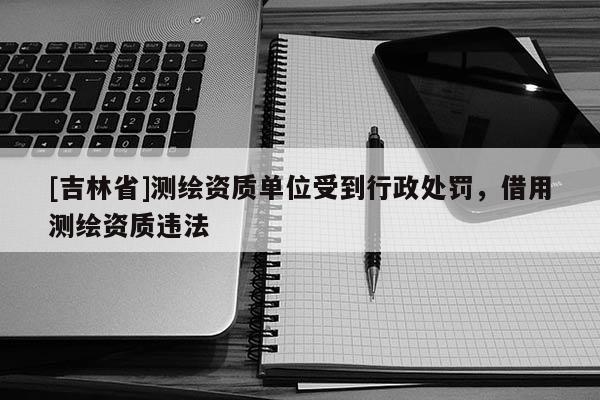 [吉林省]測繪資質單位受到行政處罰，借用測繪資質違法