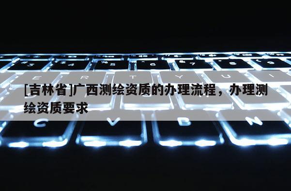 [吉林省]廣西測繪資質(zhì)的辦理流程，辦理測繪資質(zhì)要求