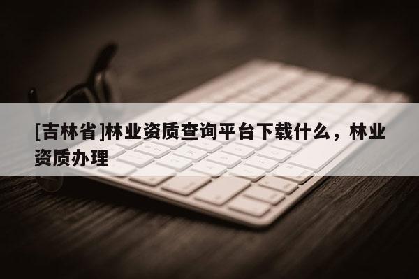 [吉林省]林業資質查詢平臺下載什么，林業資質辦理