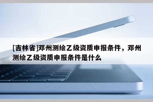 [吉林省]鄧州測繪乙級資質申報條件，鄧州測繪乙級資質申報條件是什么