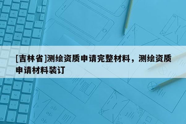 [吉林省]測繪資質申請完整材料，測繪資質申請材料裝訂