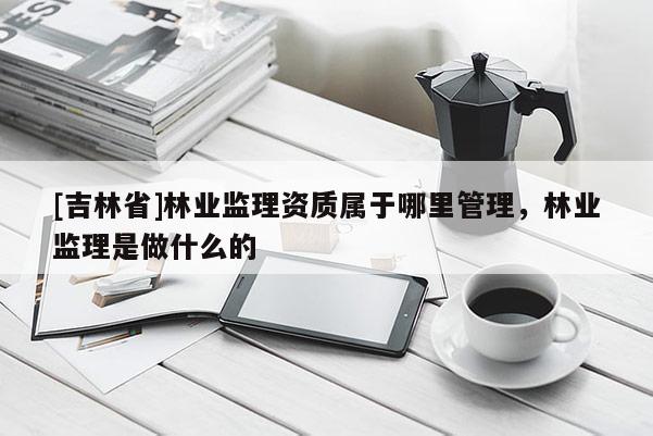 [吉林省]林業監理資質屬于哪里管理，林業監理是做什么的