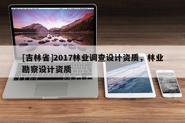 [吉林省]2017林業(yè)調(diào)查設(shè)計(jì)資質(zhì)，林業(yè)勘察設(shè)計(jì)資質(zhì)