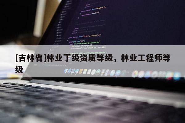 [吉林省]林業(yè)丁級(jí)資質(zhì)等級(jí)，林業(yè)工程師等級(jí)