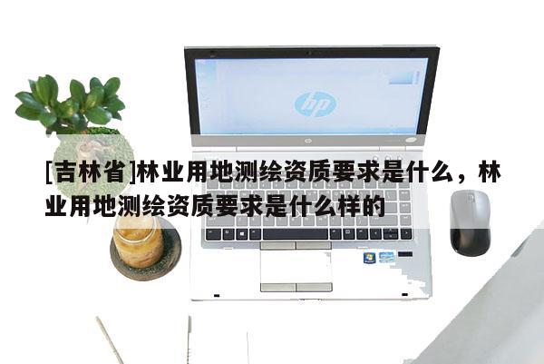 [吉林省]林業用地測繪資質要求是什么，林業用地測繪資質要求是什么樣的