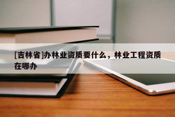 [吉林省]辦林業資質要什么，林業工程資質在哪辦