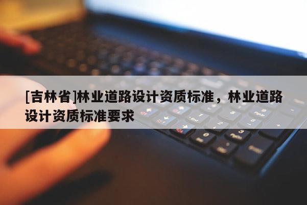 [吉林省]林業(yè)道路設(shè)計(jì)資質(zhì)標(biāo)準(zhǔn)，林業(yè)道路設(shè)計(jì)資質(zhì)標(biāo)準(zhǔn)要求
