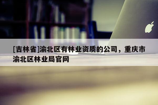 [吉林省]渝北區(qū)有林業(yè)資質(zhì)的公司，重慶市渝北區(qū)林業(yè)局官網(wǎng)