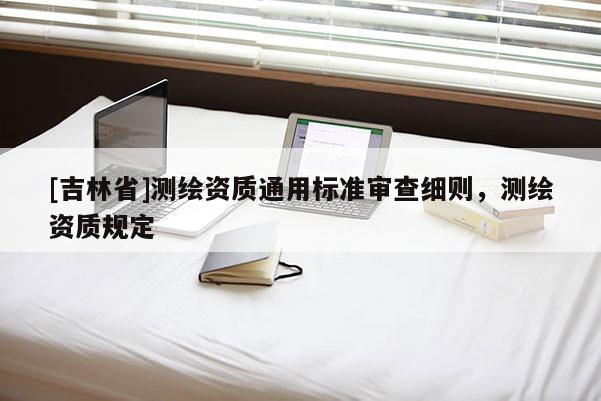 [吉林省]測(cè)繪資質(zhì)通用標(biāo)準(zhǔn)審查細(xì)則，測(cè)繪資質(zhì)規(guī)定