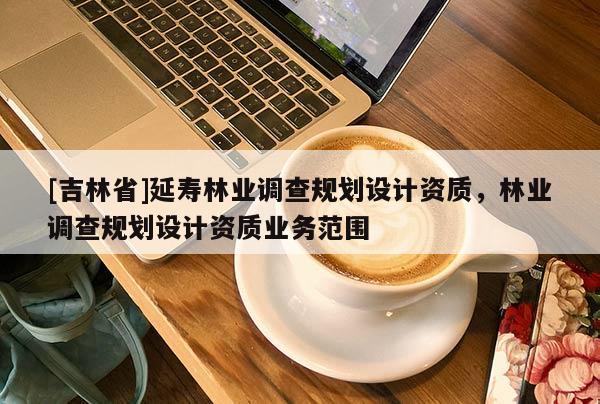 [吉林省]延壽林業調查規劃設計資質，林業調查規劃設計資質業務范圍
