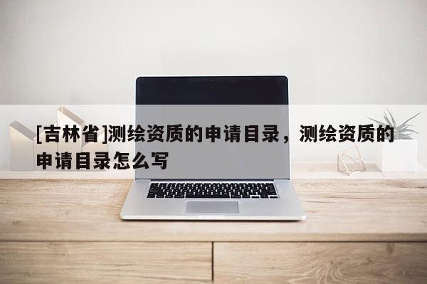 [吉林省]測繪資質的申請目錄，測繪資質的申請目錄怎么寫